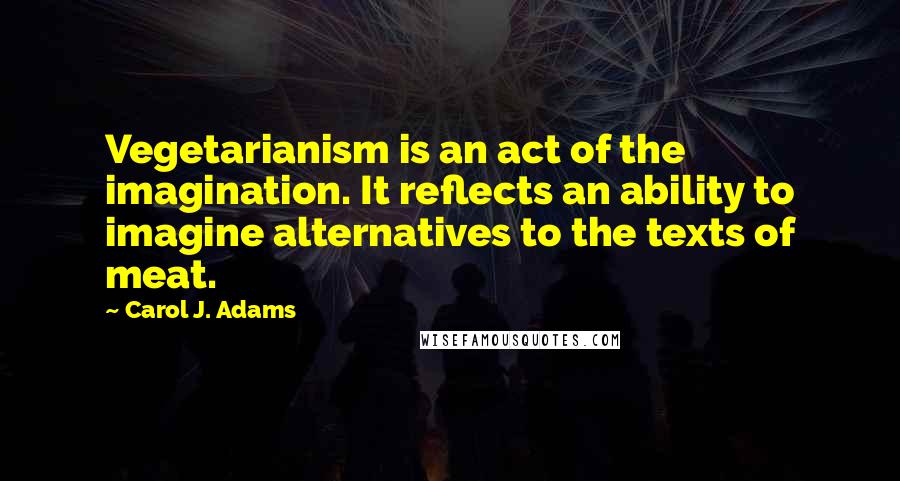 Carol J. Adams Quotes: Vegetarianism is an act of the imagination. It reflects an ability to imagine alternatives to the texts of meat.