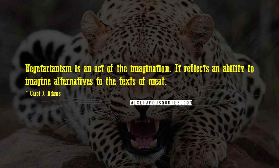 Carol J. Adams Quotes: Vegetarianism is an act of the imagination. It reflects an ability to imagine alternatives to the texts of meat.