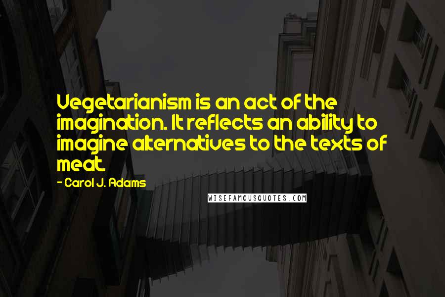 Carol J. Adams Quotes: Vegetarianism is an act of the imagination. It reflects an ability to imagine alternatives to the texts of meat.