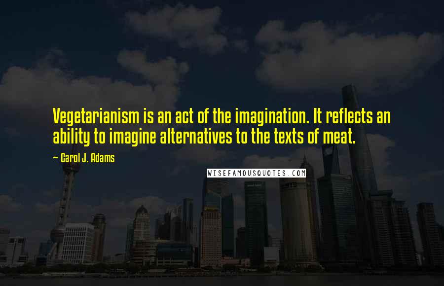 Carol J. Adams Quotes: Vegetarianism is an act of the imagination. It reflects an ability to imagine alternatives to the texts of meat.