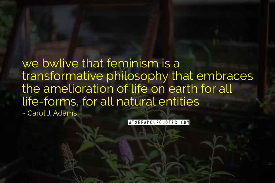 Carol J. Adams Quotes: we bwlive that feminism is a transformative philosophy that embraces the amelioration of life on earth for all life-forms, for all natural entities