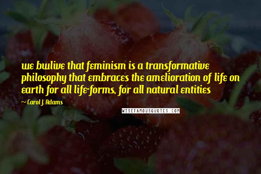 Carol J. Adams Quotes: we bwlive that feminism is a transformative philosophy that embraces the amelioration of life on earth for all life-forms, for all natural entities