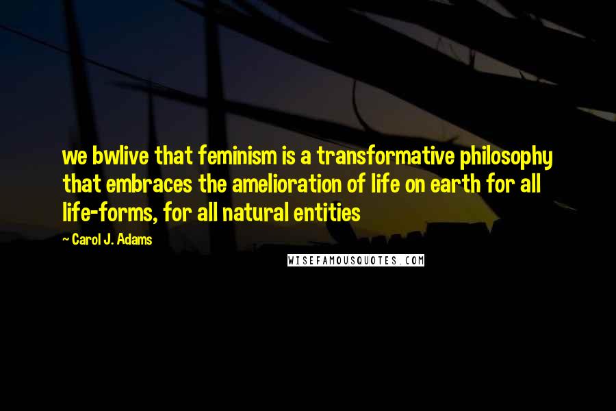 Carol J. Adams Quotes: we bwlive that feminism is a transformative philosophy that embraces the amelioration of life on earth for all life-forms, for all natural entities