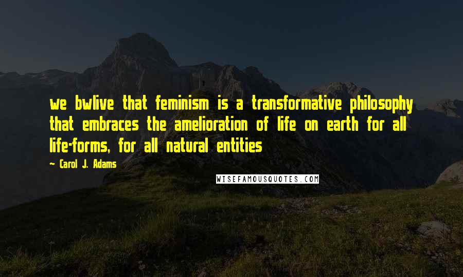 Carol J. Adams Quotes: we bwlive that feminism is a transformative philosophy that embraces the amelioration of life on earth for all life-forms, for all natural entities