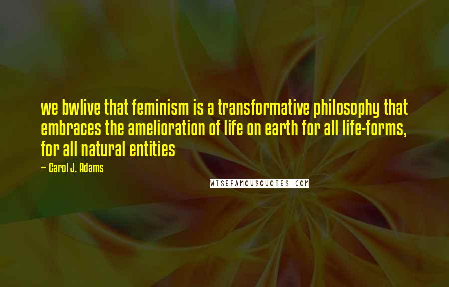 Carol J. Adams Quotes: we bwlive that feminism is a transformative philosophy that embraces the amelioration of life on earth for all life-forms, for all natural entities