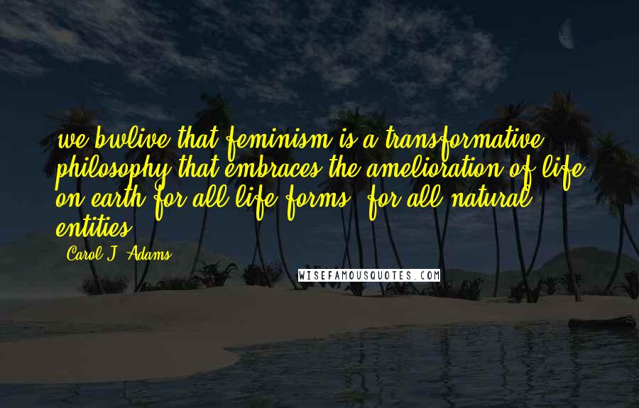 Carol J. Adams Quotes: we bwlive that feminism is a transformative philosophy that embraces the amelioration of life on earth for all life-forms, for all natural entities