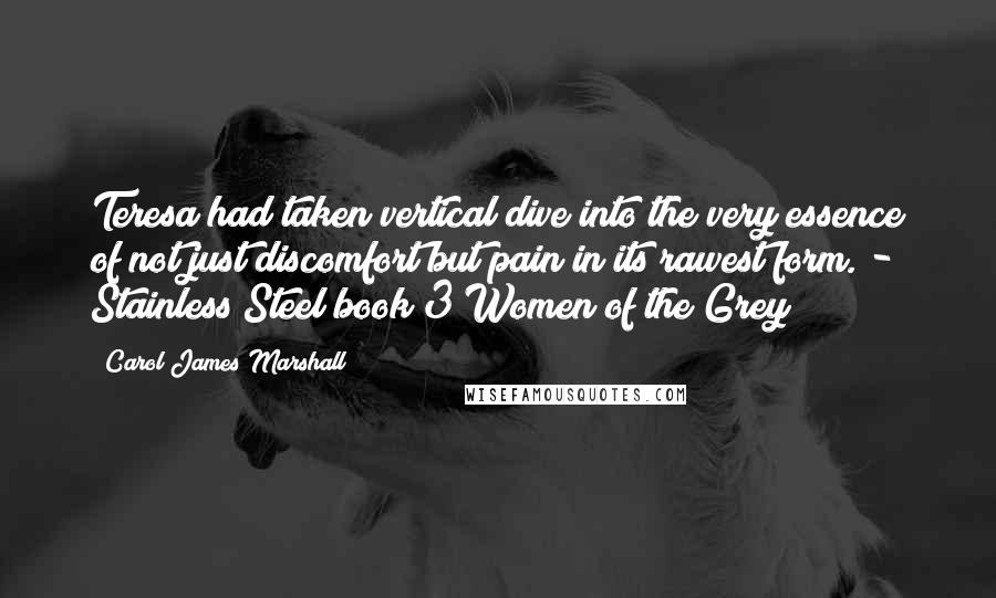 Carol James Marshall Quotes: Teresa had taken vertical dive into the very essence of not just discomfort but pain in its rawest form. - Stainless Steel book 3 Women of the Grey