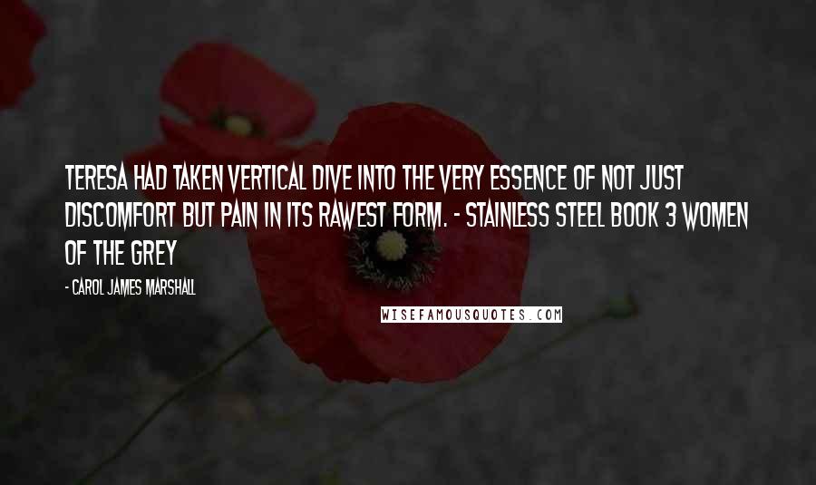Carol James Marshall Quotes: Teresa had taken vertical dive into the very essence of not just discomfort but pain in its rawest form. - Stainless Steel book 3 Women of the Grey