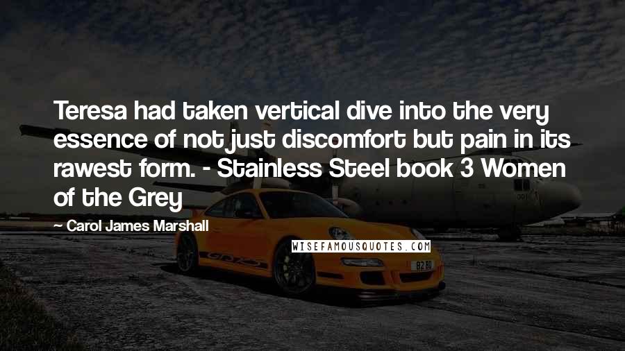 Carol James Marshall Quotes: Teresa had taken vertical dive into the very essence of not just discomfort but pain in its rawest form. - Stainless Steel book 3 Women of the Grey