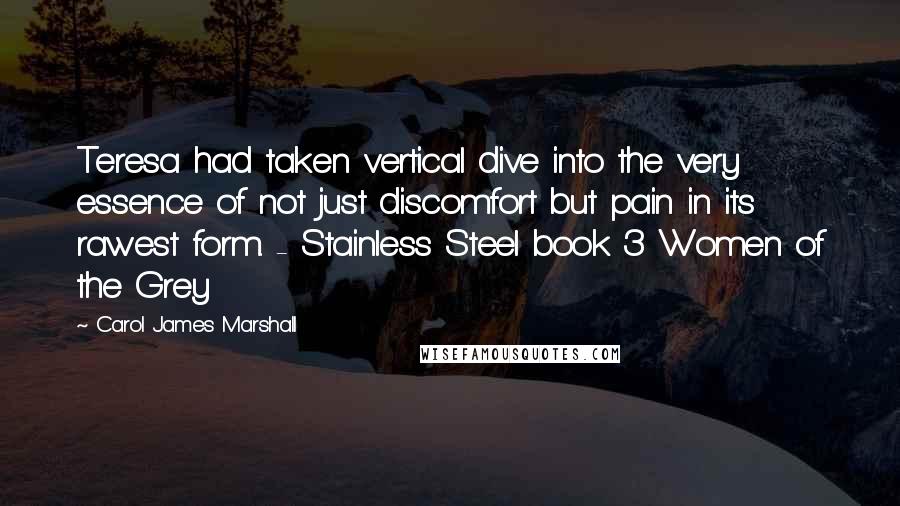 Carol James Marshall Quotes: Teresa had taken vertical dive into the very essence of not just discomfort but pain in its rawest form. - Stainless Steel book 3 Women of the Grey