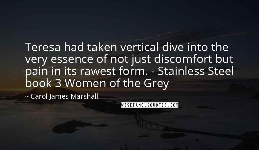 Carol James Marshall Quotes: Teresa had taken vertical dive into the very essence of not just discomfort but pain in its rawest form. - Stainless Steel book 3 Women of the Grey