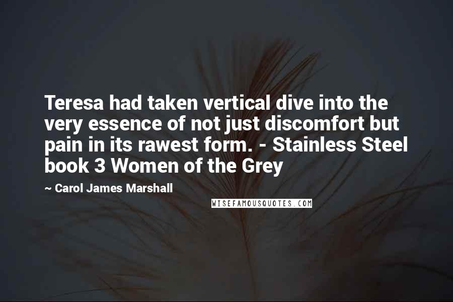 Carol James Marshall Quotes: Teresa had taken vertical dive into the very essence of not just discomfort but pain in its rawest form. - Stainless Steel book 3 Women of the Grey