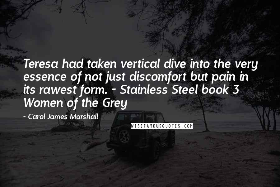 Carol James Marshall Quotes: Teresa had taken vertical dive into the very essence of not just discomfort but pain in its rawest form. - Stainless Steel book 3 Women of the Grey
