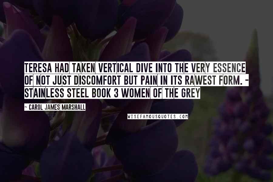 Carol James Marshall Quotes: Teresa had taken vertical dive into the very essence of not just discomfort but pain in its rawest form. - Stainless Steel book 3 Women of the Grey
