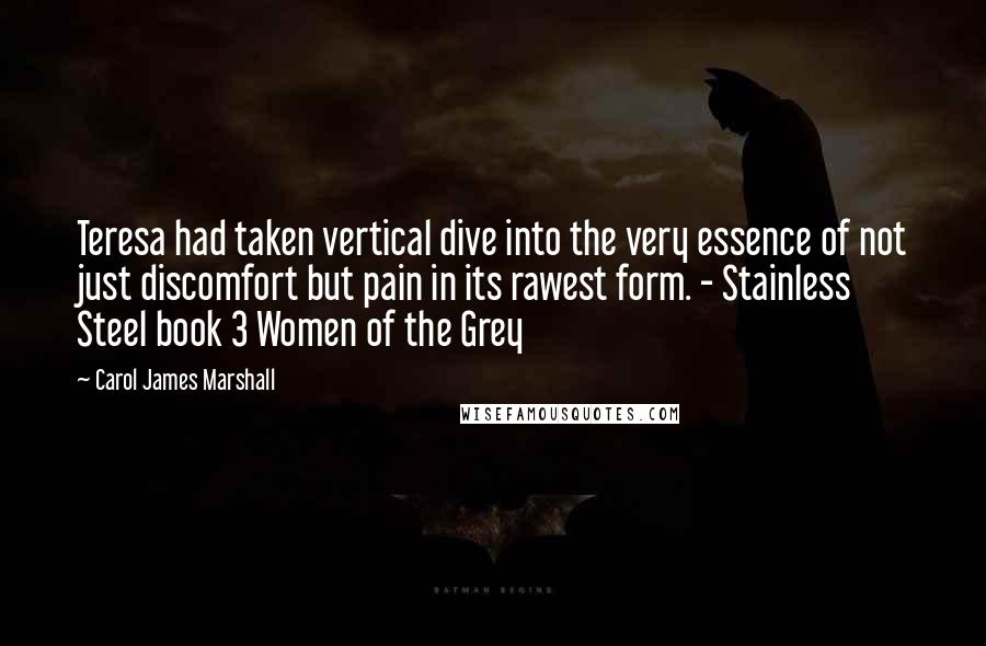 Carol James Marshall Quotes: Teresa had taken vertical dive into the very essence of not just discomfort but pain in its rawest form. - Stainless Steel book 3 Women of the Grey