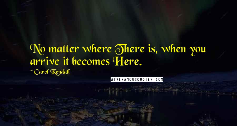 Carol Kendall Quotes: No matter where There is, when you arrive it becomes Here.