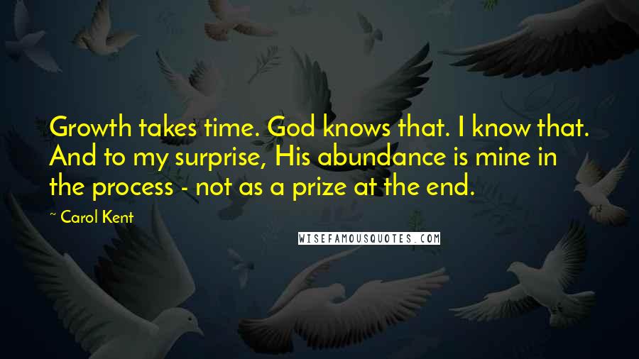 Carol Kent Quotes: Growth takes time. God knows that. I know that. And to my surprise, His abundance is mine in the process - not as a prize at the end.