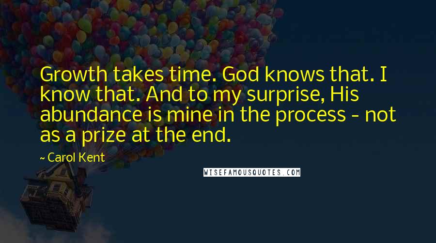 Carol Kent Quotes: Growth takes time. God knows that. I know that. And to my surprise, His abundance is mine in the process - not as a prize at the end.