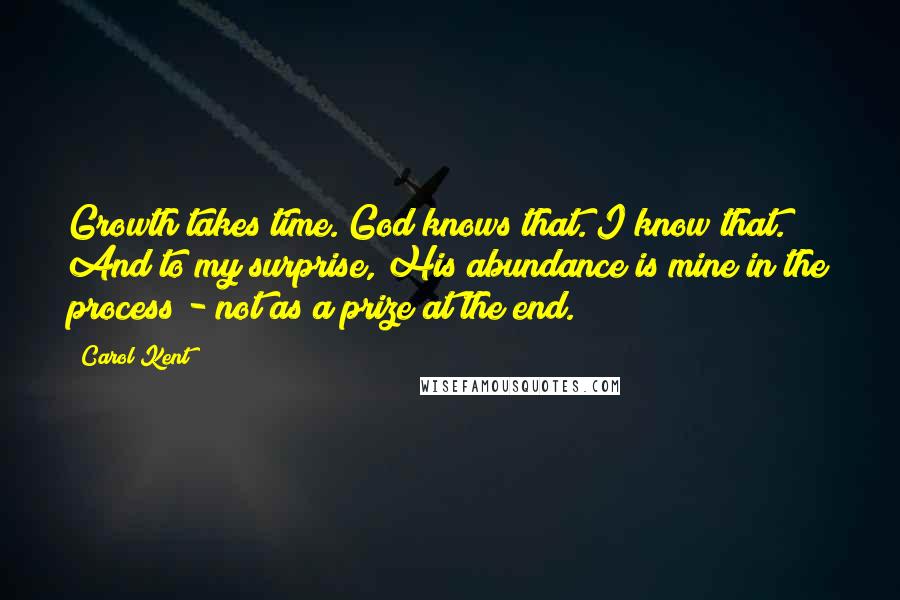 Carol Kent Quotes: Growth takes time. God knows that. I know that. And to my surprise, His abundance is mine in the process - not as a prize at the end.