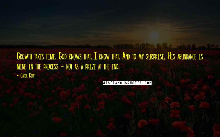 Carol Kent Quotes: Growth takes time. God knows that. I know that. And to my surprise, His abundance is mine in the process - not as a prize at the end.