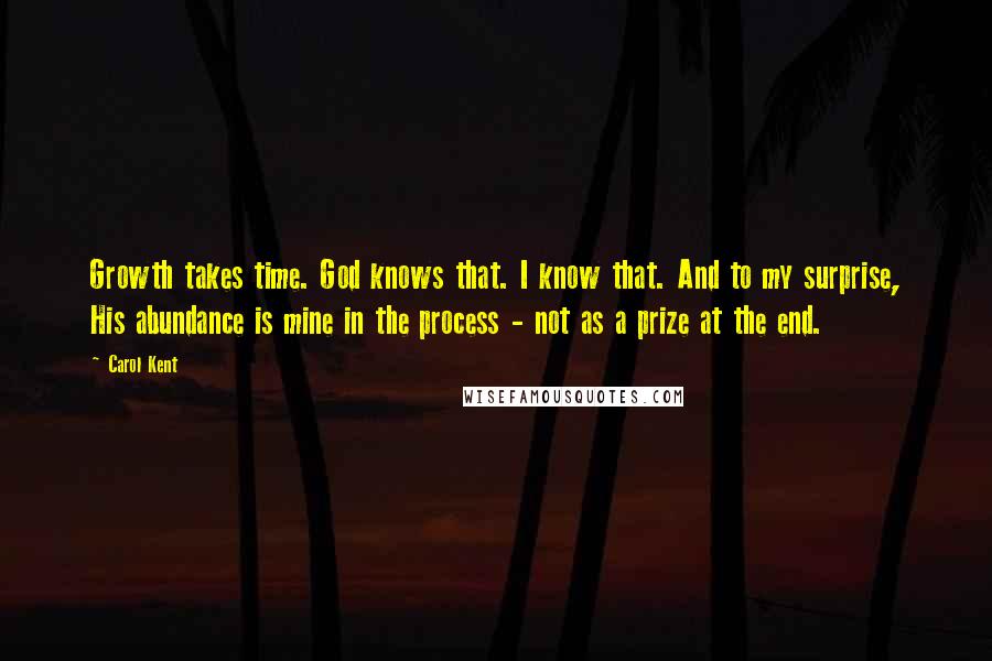 Carol Kent Quotes: Growth takes time. God knows that. I know that. And to my surprise, His abundance is mine in the process - not as a prize at the end.