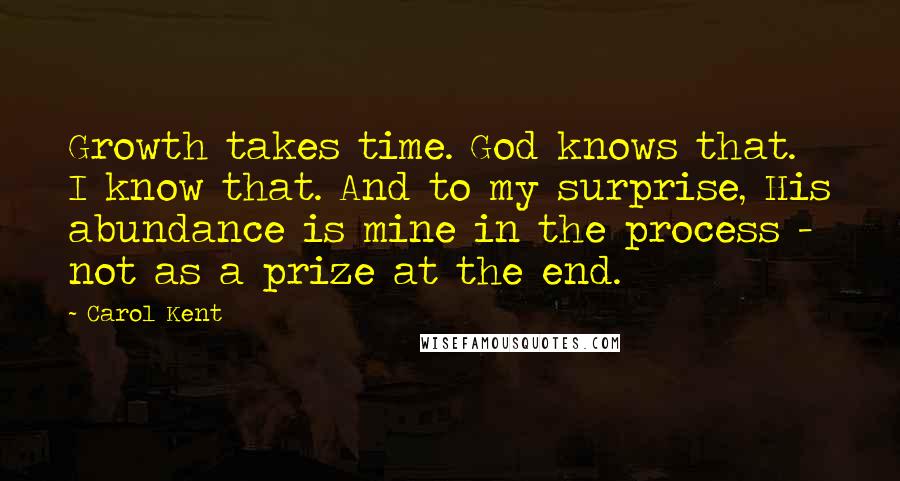 Carol Kent Quotes: Growth takes time. God knows that. I know that. And to my surprise, His abundance is mine in the process - not as a prize at the end.