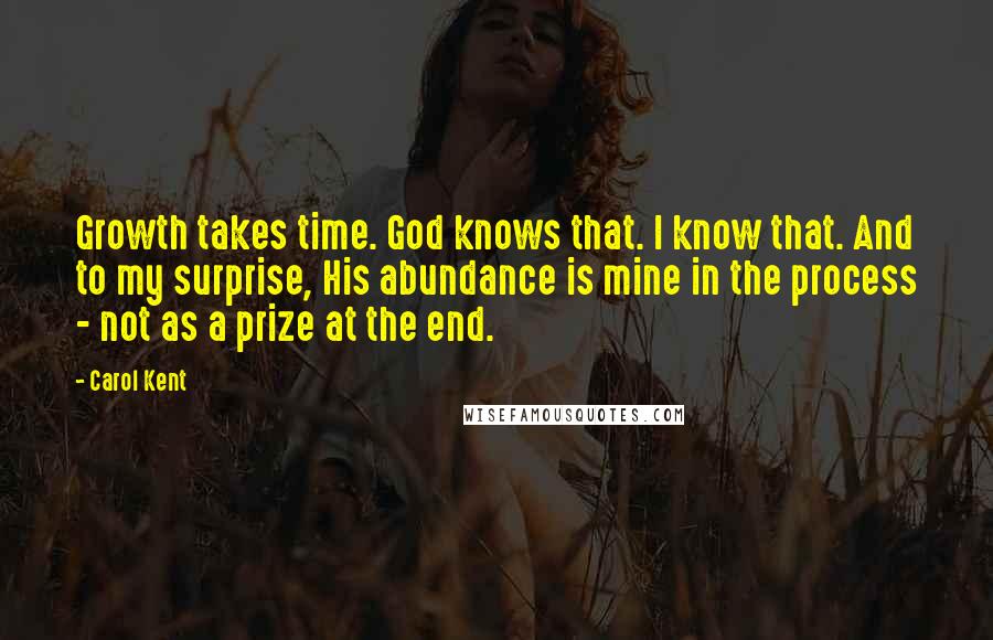 Carol Kent Quotes: Growth takes time. God knows that. I know that. And to my surprise, His abundance is mine in the process - not as a prize at the end.