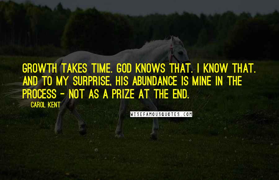 Carol Kent Quotes: Growth takes time. God knows that. I know that. And to my surprise, His abundance is mine in the process - not as a prize at the end.
