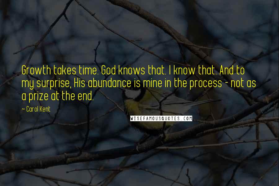 Carol Kent Quotes: Growth takes time. God knows that. I know that. And to my surprise, His abundance is mine in the process - not as a prize at the end.