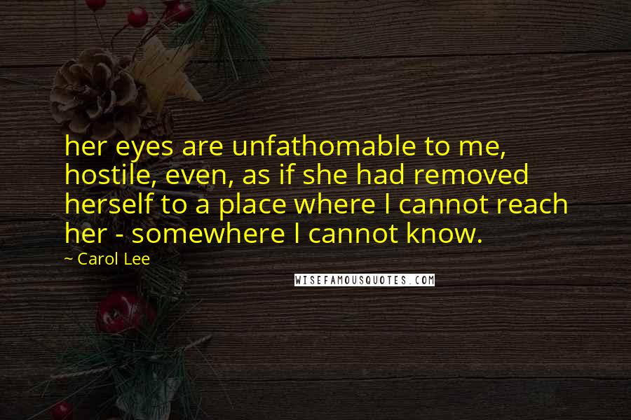 Carol Lee Quotes: her eyes are unfathomable to me, hostile, even, as if she had removed herself to a place where I cannot reach her - somewhere I cannot know.