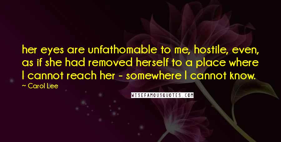 Carol Lee Quotes: her eyes are unfathomable to me, hostile, even, as if she had removed herself to a place where I cannot reach her - somewhere I cannot know.