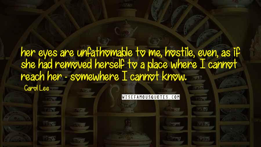 Carol Lee Quotes: her eyes are unfathomable to me, hostile, even, as if she had removed herself to a place where I cannot reach her - somewhere I cannot know.