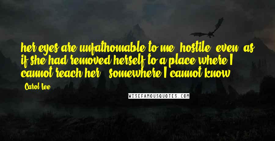 Carol Lee Quotes: her eyes are unfathomable to me, hostile, even, as if she had removed herself to a place where I cannot reach her - somewhere I cannot know.