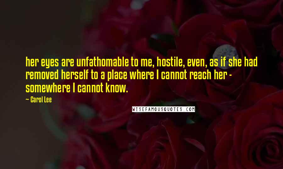 Carol Lee Quotes: her eyes are unfathomable to me, hostile, even, as if she had removed herself to a place where I cannot reach her - somewhere I cannot know.