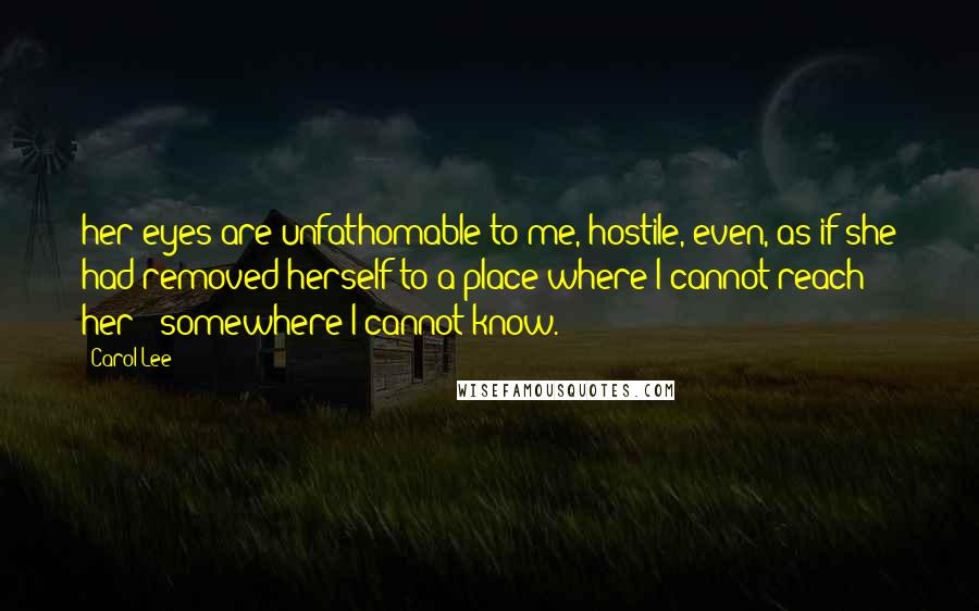 Carol Lee Quotes: her eyes are unfathomable to me, hostile, even, as if she had removed herself to a place where I cannot reach her - somewhere I cannot know.