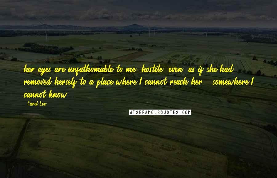 Carol Lee Quotes: her eyes are unfathomable to me, hostile, even, as if she had removed herself to a place where I cannot reach her - somewhere I cannot know.