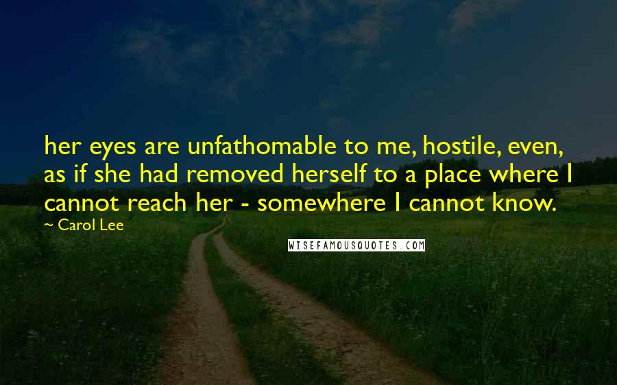 Carol Lee Quotes: her eyes are unfathomable to me, hostile, even, as if she had removed herself to a place where I cannot reach her - somewhere I cannot know.