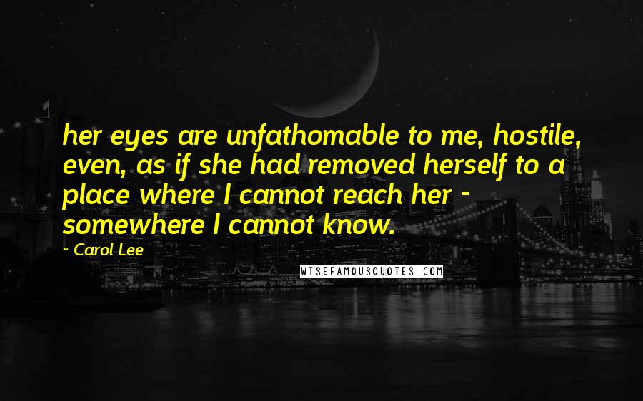 Carol Lee Quotes: her eyes are unfathomable to me, hostile, even, as if she had removed herself to a place where I cannot reach her - somewhere I cannot know.