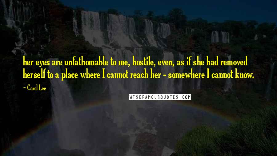 Carol Lee Quotes: her eyes are unfathomable to me, hostile, even, as if she had removed herself to a place where I cannot reach her - somewhere I cannot know.