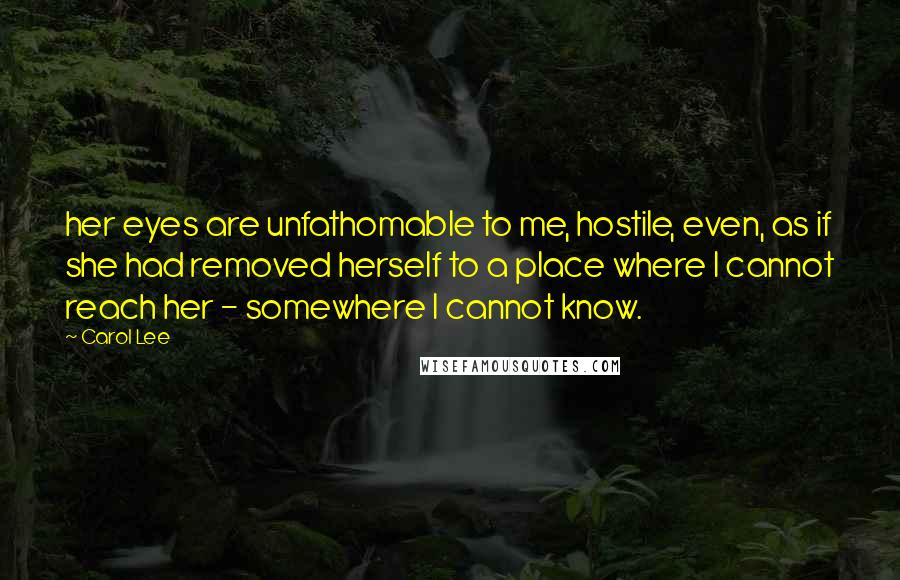 Carol Lee Quotes: her eyes are unfathomable to me, hostile, even, as if she had removed herself to a place where I cannot reach her - somewhere I cannot know.