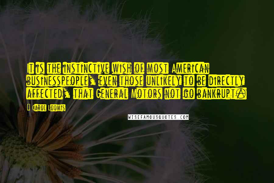 Carol Loomis Quotes: It is the instinctive wish of most American businesspeople, even those unlikely to be directly affected, that General Motors not go bankrupt.