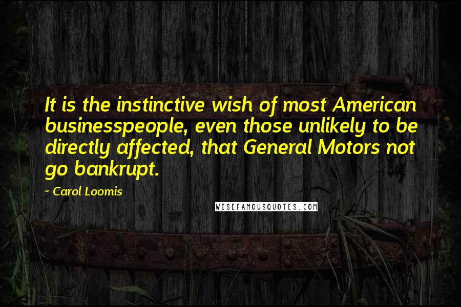 Carol Loomis Quotes: It is the instinctive wish of most American businesspeople, even those unlikely to be directly affected, that General Motors not go bankrupt.