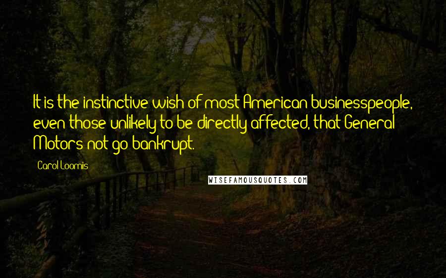 Carol Loomis Quotes: It is the instinctive wish of most American businesspeople, even those unlikely to be directly affected, that General Motors not go bankrupt.