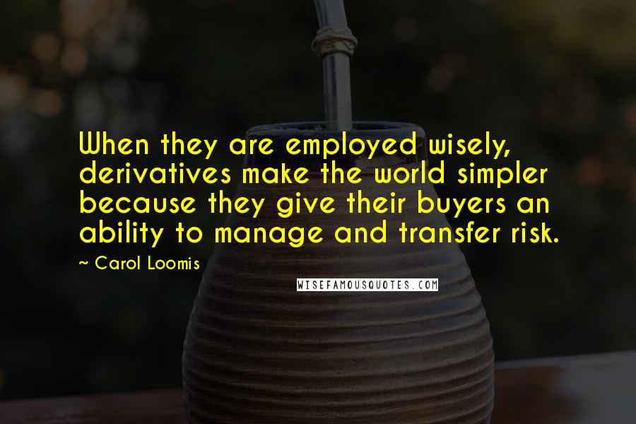 Carol Loomis Quotes: When they are employed wisely, derivatives make the world simpler because they give their buyers an ability to manage and transfer risk.