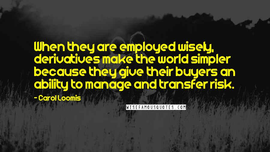 Carol Loomis Quotes: When they are employed wisely, derivatives make the world simpler because they give their buyers an ability to manage and transfer risk.