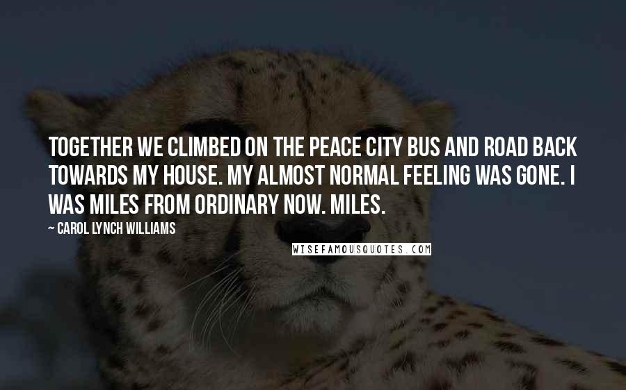 Carol Lynch Williams Quotes: Together we climbed on the Peace City bus and road back towards my house. My almost normal feeling was gone. I was miles from ordinary now. Miles.