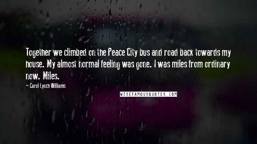 Carol Lynch Williams Quotes: Together we climbed on the Peace City bus and road back towards my house. My almost normal feeling was gone. I was miles from ordinary now. Miles.