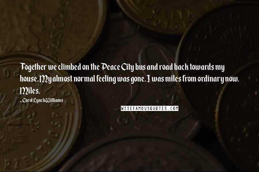 Carol Lynch Williams Quotes: Together we climbed on the Peace City bus and road back towards my house. My almost normal feeling was gone. I was miles from ordinary now. Miles.