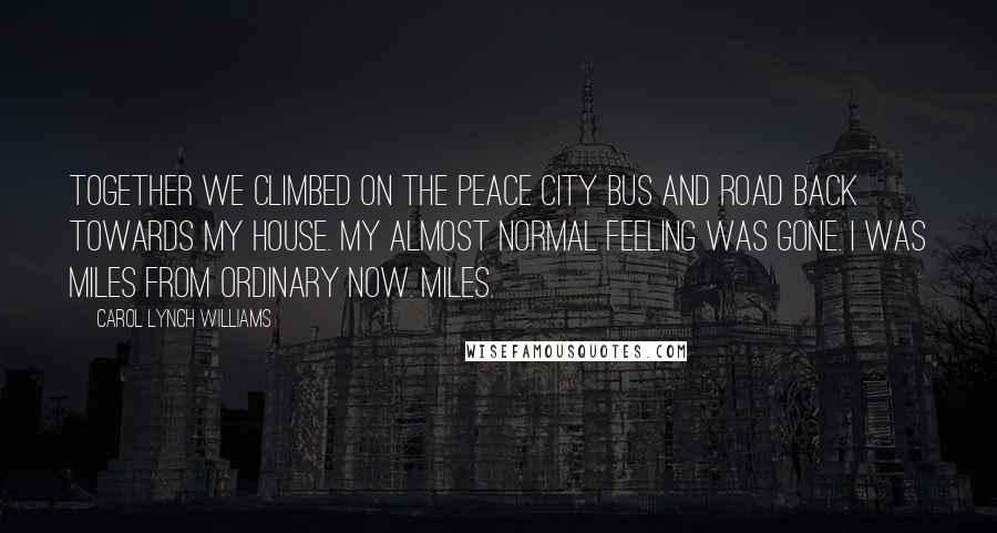 Carol Lynch Williams Quotes: Together we climbed on the Peace City bus and road back towards my house. My almost normal feeling was gone. I was miles from ordinary now. Miles.