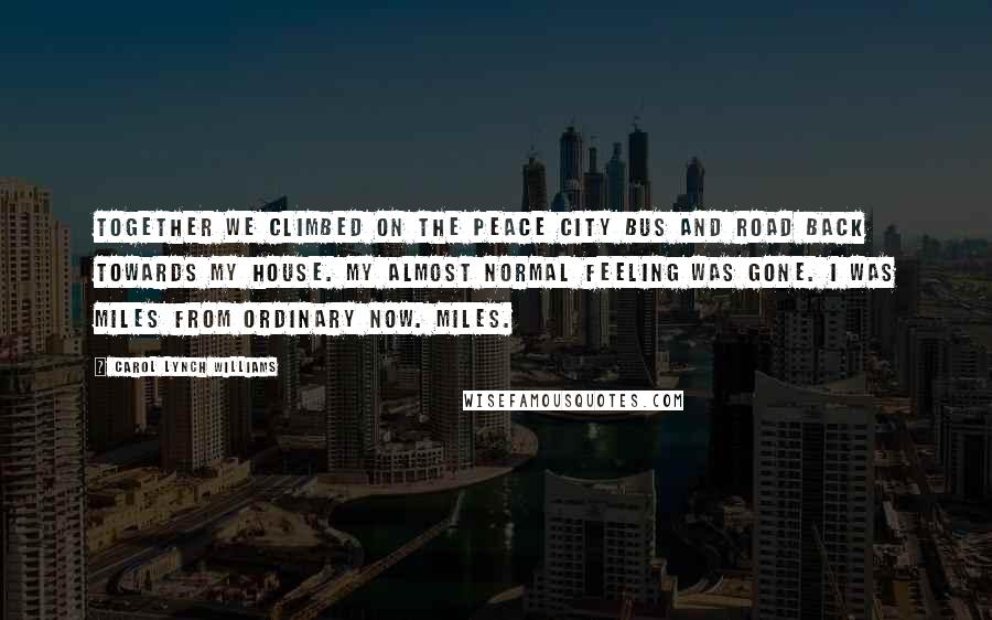 Carol Lynch Williams Quotes: Together we climbed on the Peace City bus and road back towards my house. My almost normal feeling was gone. I was miles from ordinary now. Miles.